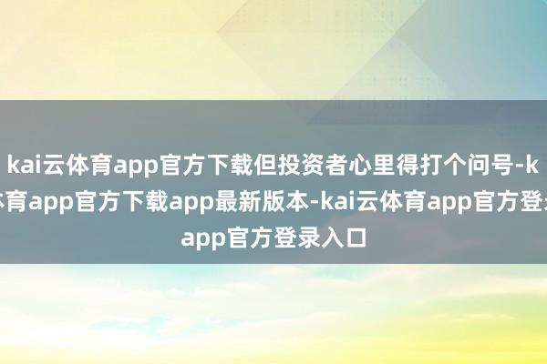 kai云体育app官方下载但投资者心里得打个问号-kai云体育app官方下载app最新版本-kai云体育app官方登录入口