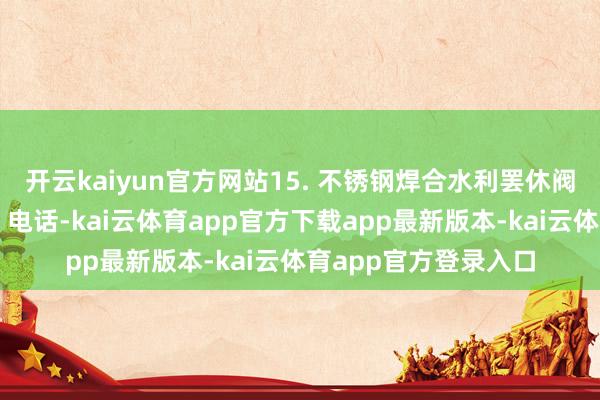 开云kaiyun官方网站15. 不锈钢焊合水利罢休阀：操办东说念主陈；电话-kai云体育app官方下载app最新版本-kai云体育app官方登录入口