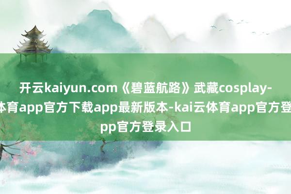开云kaiyun.com《碧蓝航路》武藏cosplay-kai云体育app官方下载app最新版本-kai云体育app官方登录入口