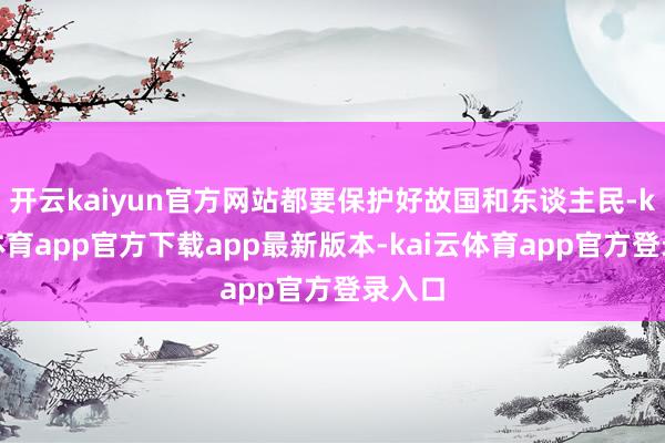开云kaiyun官方网站都要保护好故国和东谈主民-kai云体育app官方下载app最新版本-kai云体育app官方登录入口