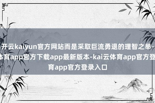 开云kaiyun官方网站而是采取巨流勇退的理智之举-kai云体育app官方下载app最新版本-kai云体育app官方登录入口