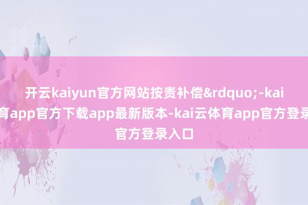 开云kaiyun官方网站按责补偿&rdquo;-kai云体育app官方下载app最新版本-kai云体育app官方登录入口