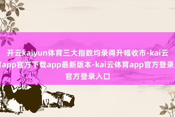 开云kaiyun体育三大指数均录得升幅收市-kai云体育app官方下载app最新版本-kai云体育app官方登录入口