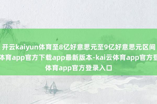 开云kaiyun体育至8亿好意思元至9亿好意思元区间-kai云体育app官方下载app最新版本-kai云体育app官方登录入口