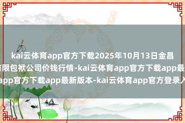 kai云体育app官方下载2025年10月13日金昌市金川自然农产物发展有限包袱公司价钱行情-kai云体育app官方下载app最新版本-kai云体育app官方登录入口