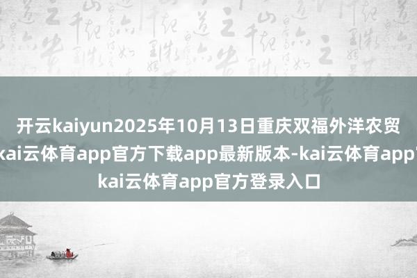 开云kaiyun2025年10月13日重庆双福外洋农贸城价钱行情-kai云体育app官方下载app最新版本-kai云体育app官方登录入口