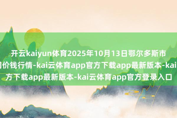 开云kaiyun体育2025年10月13日鄂尔多斯市万家惠农贸市集有限公司价钱行情-kai云体育app官方下载app最新版本-kai云体育app官方登录入口