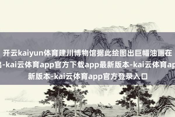 开云kaiyun体育建川博物馆据此绘图出巨幅油画在长江飘浮馆展出-kai云体育app官方下载app最新版本-kai云体育app官方登录入口