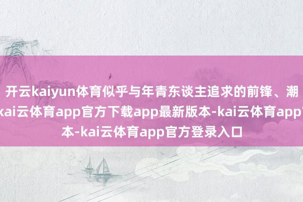 开云kaiyun体育似乎与年青东谈主追求的前锋、潮水并不搭边-kai云体育app官方下载app最新版本-kai云体育app官方登录入口