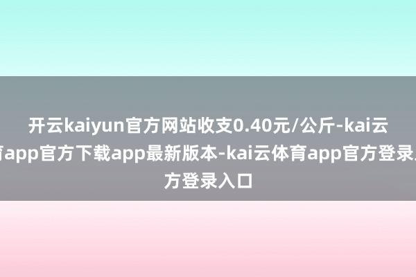 开云kaiyun官方网站收支0.40元/公斤-kai云体育app官方下载app最新版本-kai云体育app官方登录入口
