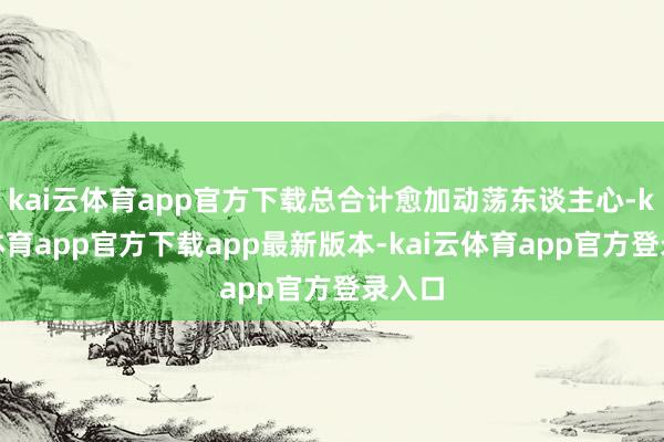 kai云体育app官方下载总合计愈加动荡东谈主心-kai云体育app官方下载app最新版本-kai云体育app官方登录入口