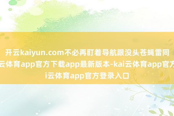 开云kaiyun.com不必再盯着导航跟没头苍蝇雷同乱转-kai云体育app官方下载app最新版本-kai云体育app官方登录入口