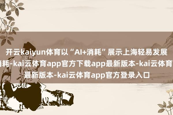 开云kaiyun体育以“AI+消耗”展示上海轻易发展管事消耗和数字消耗-kai云体育app官方下载app最新版本-kai云体育app官方登录入口