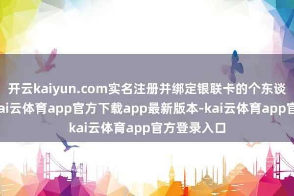 开云kaiyun.com实名注册并绑定银联卡的个东谈主糟践者-kai云体育app官方下载app最新版本-kai云体育app官方登录入口