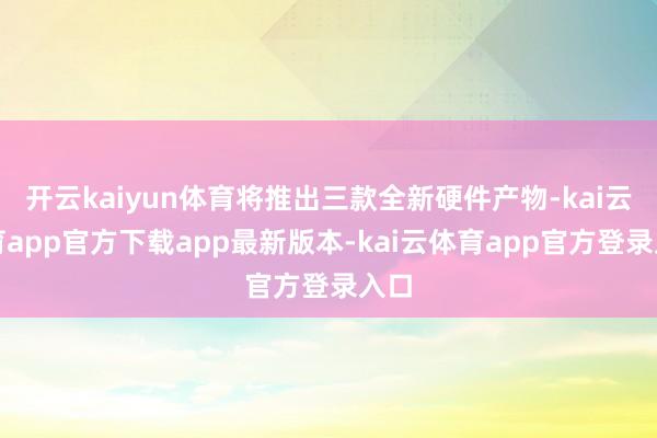 开云kaiyun体育将推出三款全新硬件产物-kai云体育app官方下载app最新版本-kai云体育app官方登录入口
