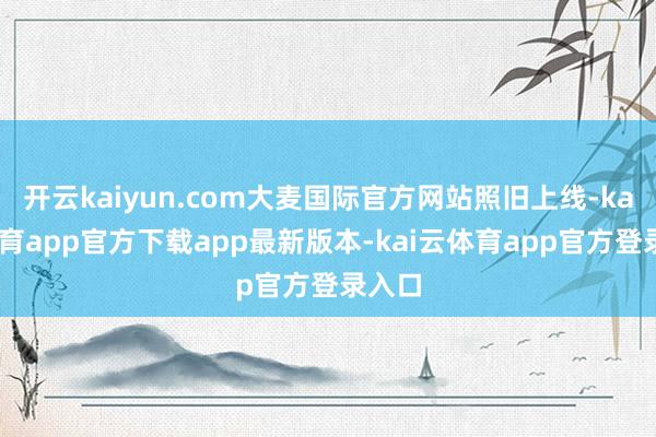 开云kaiyun.com大麦国际官方网站照旧上线-kai云体育app官方下载app最新版本-kai云体育app官方登录入口