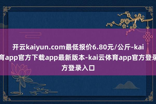 开云kaiyun.com最低报价6.80元/公斤-kai云体育app官方下载app最新版本-kai云体育app官方登录入口