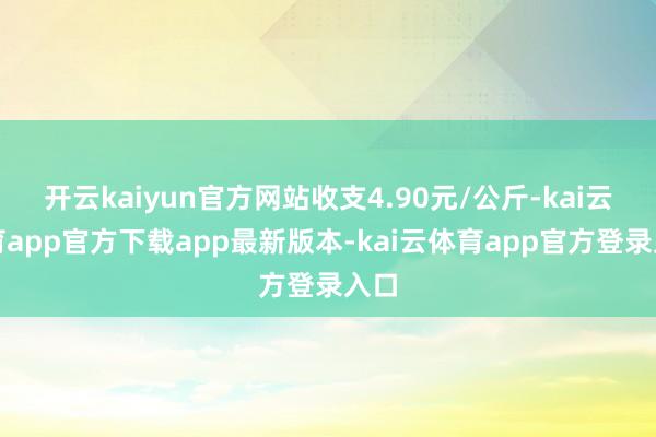 开云kaiyun官方网站收支4.90元/公斤-kai云体育app官方下载app最新版本-kai云体育app官方登录入口