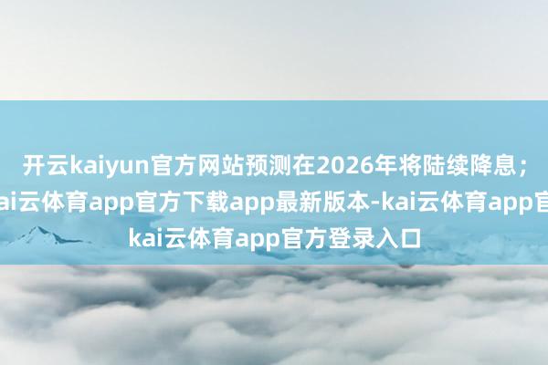 开云kaiyun官方网站预测在2026年将陆续降息；与此同期-kai云体育app官方下载app最新版本-kai云体育app官方登录入口