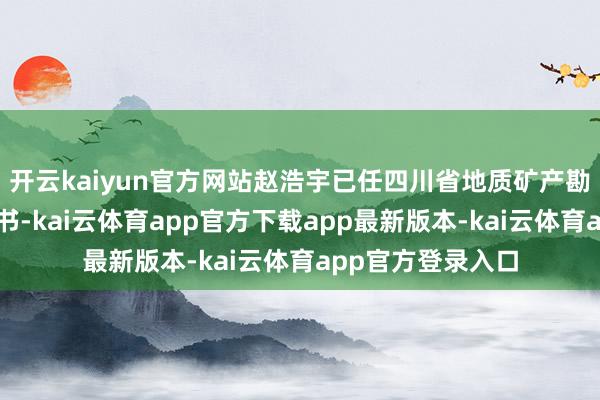 开云kaiyun官方网站赵浩宇已任四川省地质矿产勘查成就局党委文书-kai云体育app官方下载app最新版本-kai云体育app官方登录入口