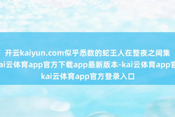 开云kaiyun.com似乎悉数的蛇王人在整夜之间集体脱色了-kai云体育app官方下载app最新版本-kai云体育app官方登录入口