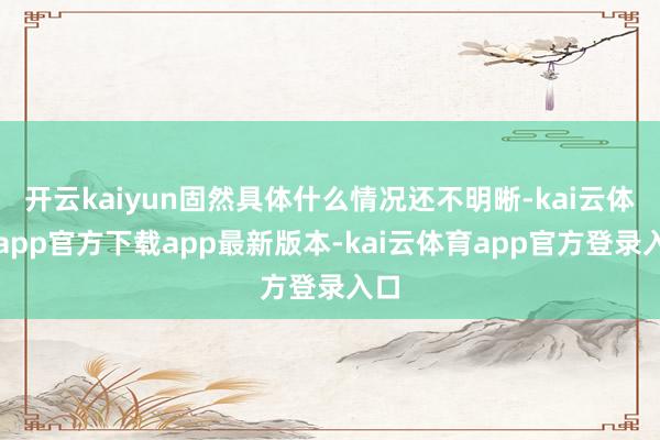 开云kaiyun固然具体什么情况还不明晰-kai云体育app官方下载app最新版本-kai云体育app官方登录入口