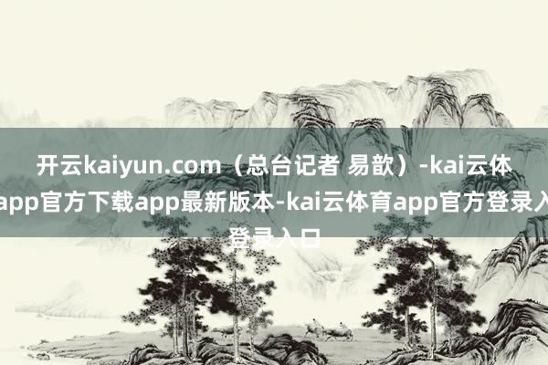 开云kaiyun.com（总台记者 易歆）-kai云体育app官方下载app最新版本-kai云体育app官方登录入口