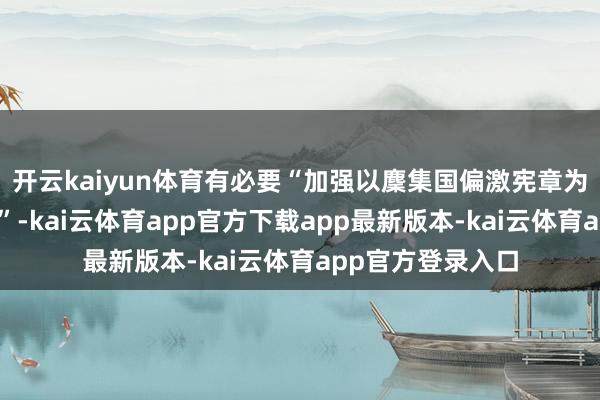 开云kaiyun体育有必要“加强以麇集国偏激宪章为中心的国际次序”-kai云体育app官方下载app最新版本-kai云体育app官方登录入口