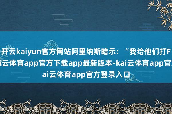 开云kaiyun官方网站阿里纳斯暗示：“我给他们打F的等第-kai云体育app官方下载app最新版本-kai云体育app官方登录入口