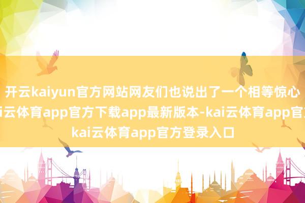 开云kaiyun官方网站网友们也说出了一个相等惊心的事实-kai云体育app官方下载app最新版本-kai云体育app官方登录入口